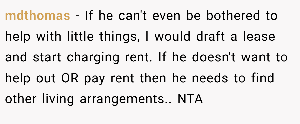mdthomas − If he can't even be bothered to help with little things, I would draft a lease and start charging rent. If he doesn't want to help out OR pay rent then he needs to find other living arrangements.. NTA