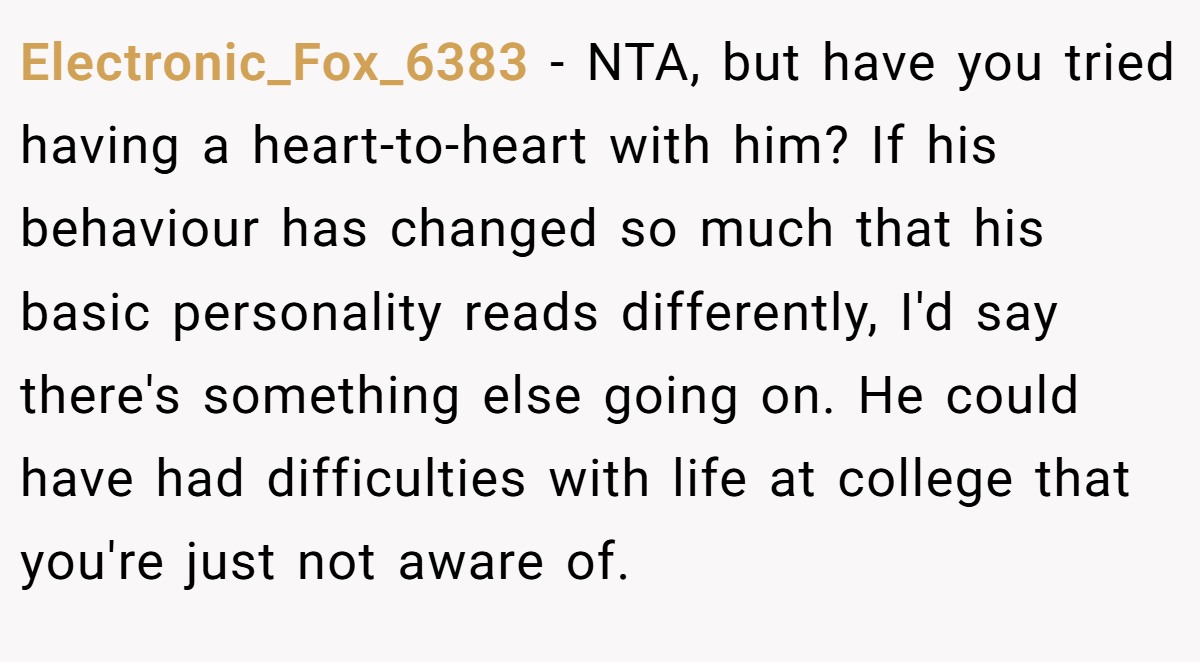 Electronic_Fox_6383 − NTA, but have you tried having a heart-to-heart with him? If his behaviour has changed so much that his basic personality reads differently, I'd say there's something else going on. He could have had difficulties with life at college that you're just not aware of.