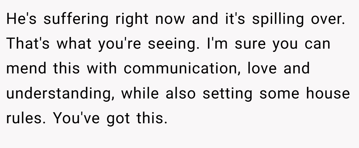 He's suffering right now and it's spilling over. That's what you're seeing. I'm sure you can mend this with communication, love and understanding, while also setting some house rules. You've got this.