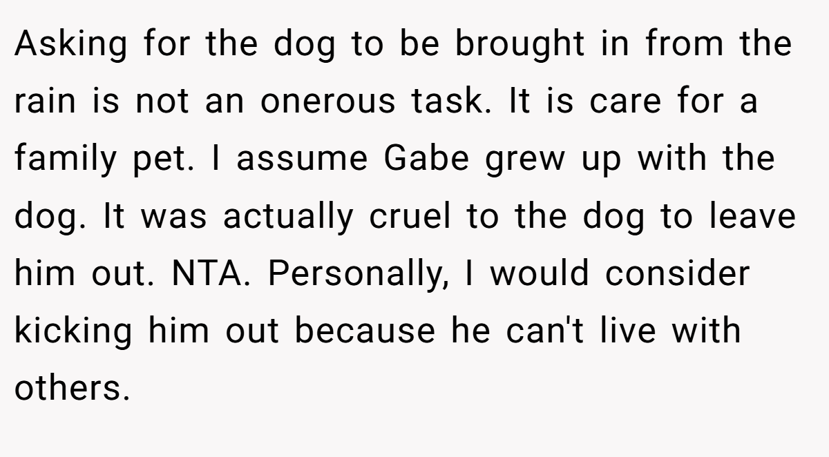 Asking for the dog to be brought in from the rain is not an onerous task. It is care for a family pet. I assume Gabe grew up with the dog. It was actually cruel to the dog to leave him out. NTA. Personally, I would consider kicking him out because he can't live with others.