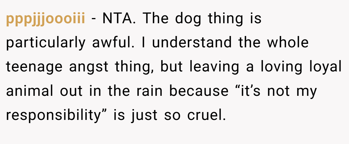 pppjjjoooiii − NTA. The dog thing is particularly awful. I understand the whole teenage angst thing, but leaving a loving loyal animal out in the rain because “it’s not my responsibility” is just so cruel.