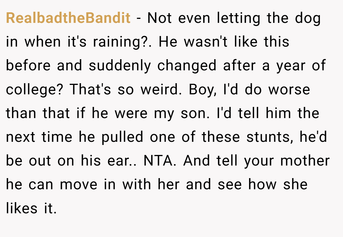 RealbadtheBandit − Not even letting the dog in when it's raining?. He wasn't like this before and suddenly changed after a year of college? That's so weird. Boy, I'd do worse than that if he were my son. I'd tell him the next time he pulled one of these stunts, he'd be out on his ear.. NTA. And tell your mother he can move in with her and see how she likes it.