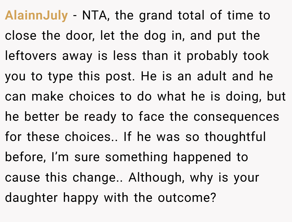 AlainnJuly − NTA, the grand total of time to close the door, let the dog in, and put the leftovers away is less than it probably took you to type this post. He is an adult and he can make choices to do what he is doing, but he better be ready to face the consequences for these choices.. If he was so thoughtful before, I’m sure something happened to cause this change.. Although, why is your daughter happy with the outcome?