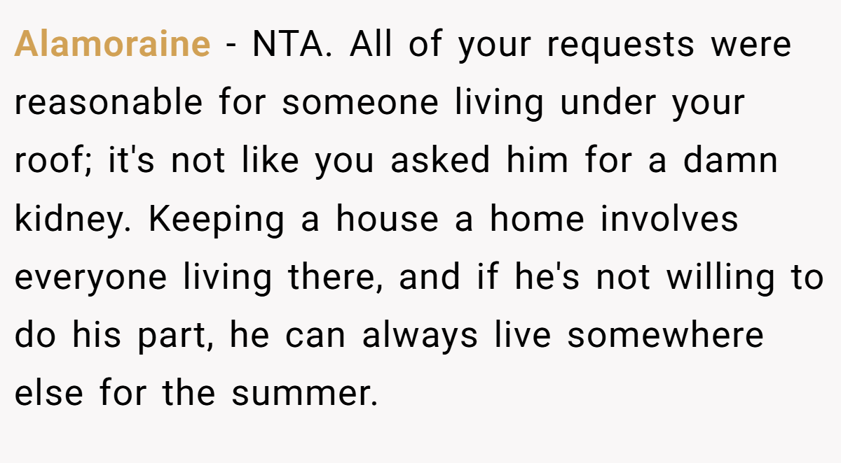 Alamoraine − NTA. All of your requests were reasonable for someone living under your roof; it's not like you asked him for a damn kidney. Keeping a house a home involves everyone living there, and if he's not willing to do his part, he can always live somewhere else for the summer.