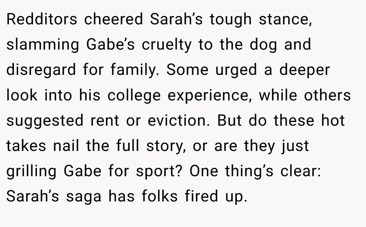 Redditors cheered Sarah’s tough stance, slamming Gabe’s cruelty to the dog and disregard for family. Some urged a deeper look into his college experience, while others suggested rent or eviction. But do these hot takes nail the full story, or are they just grilling Gabe for sport? One thing’s clear: Sarah’s saga has folks fired up.