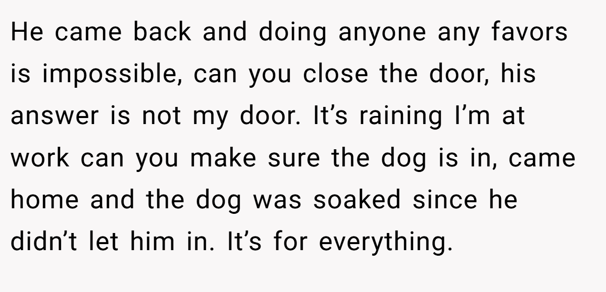 He came back and doing anyone any favors is impossible, can you close the door, his answer is not my door. It’s raining I’m at work can you make sure the dog is in, came home and the dog was soaked since he didn’t let him in. It’s for everything.