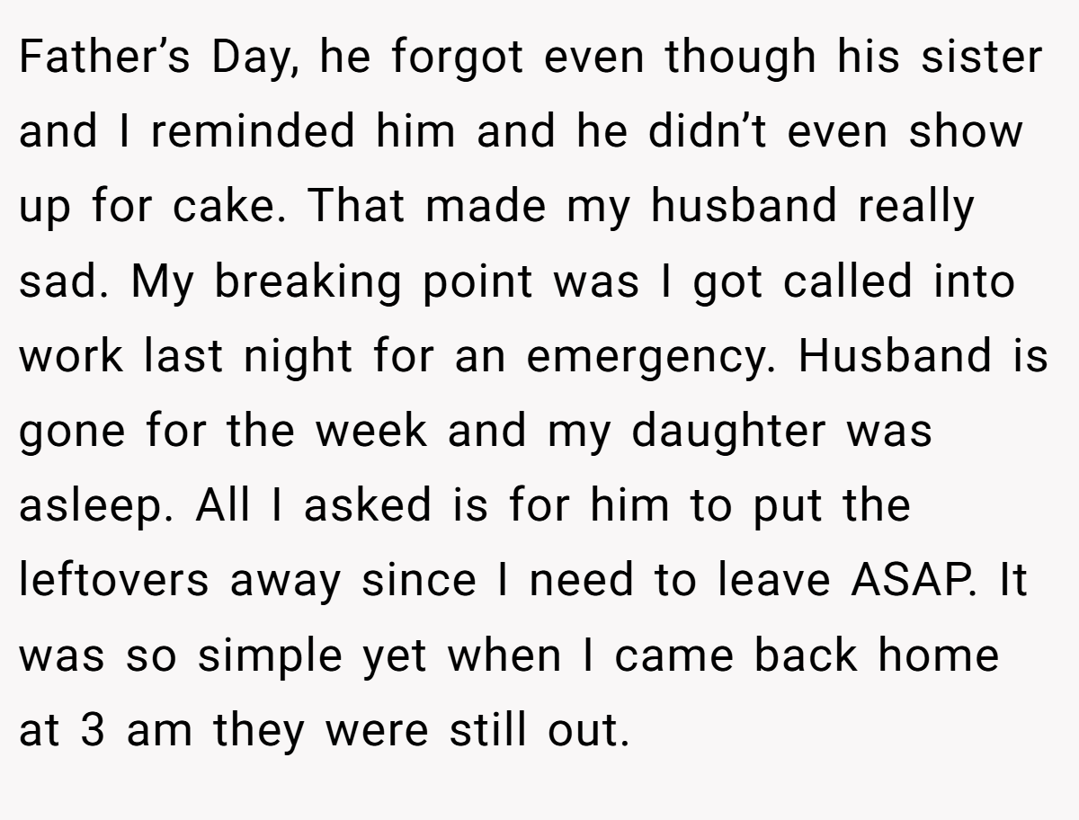 Father’s Day, he forgot even though his sister and I reminded him and he didn’t even show up for cake. That made my husband really sad. My breaking point was I got called into work last night for an emergency. Husband is gone for the week and my daughter was asleep. All I asked is for him to put the leftovers away since I need to leave ASAP. It was so simple yet when I came back home at 3 am they were still out.