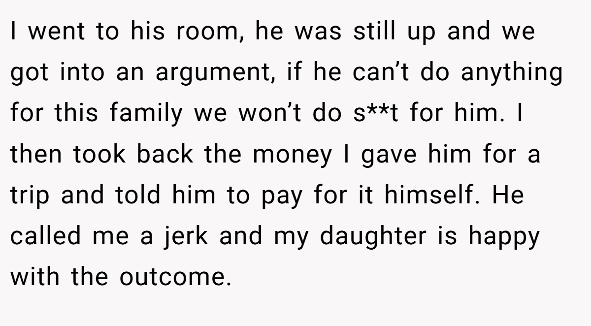 I went to his room, he was still up and we got into an argument, if he can’t do anything for this family we won’t do s**t for him. I then took back the money I gave him for a trip and told him to pay for it himself. He called me a jerk and my daughter is happy with the outcome. 