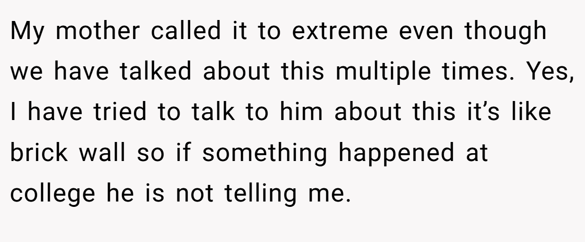 My mother called it to extreme even though we have talked about this multiple times. Yes, I have tried to talk to him about this it’s like brick wall so if something happened at college he is not telling me.