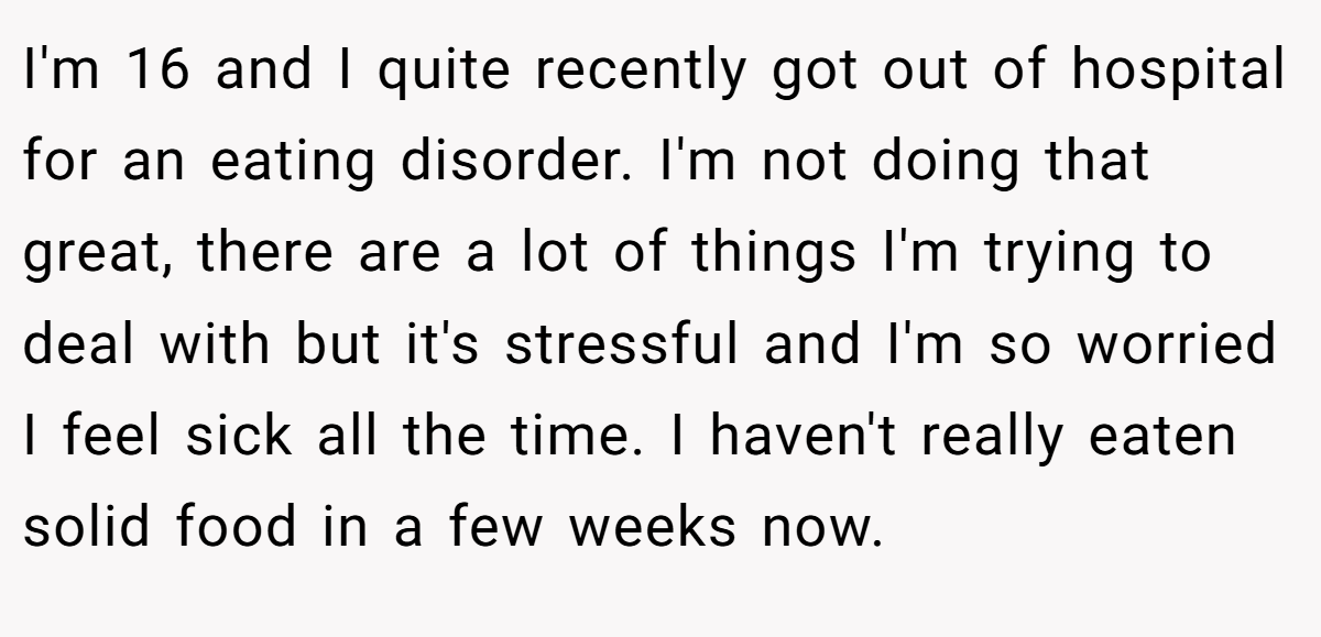 I'm 16 and I quite recently got out of hospital for an eating disorder. I'm not doing that great, there are a lot of things I'm trying to deal with but it's stressful and I'm so worried I feel sick all the time. I haven't really eaten solid food in a few weeks now.