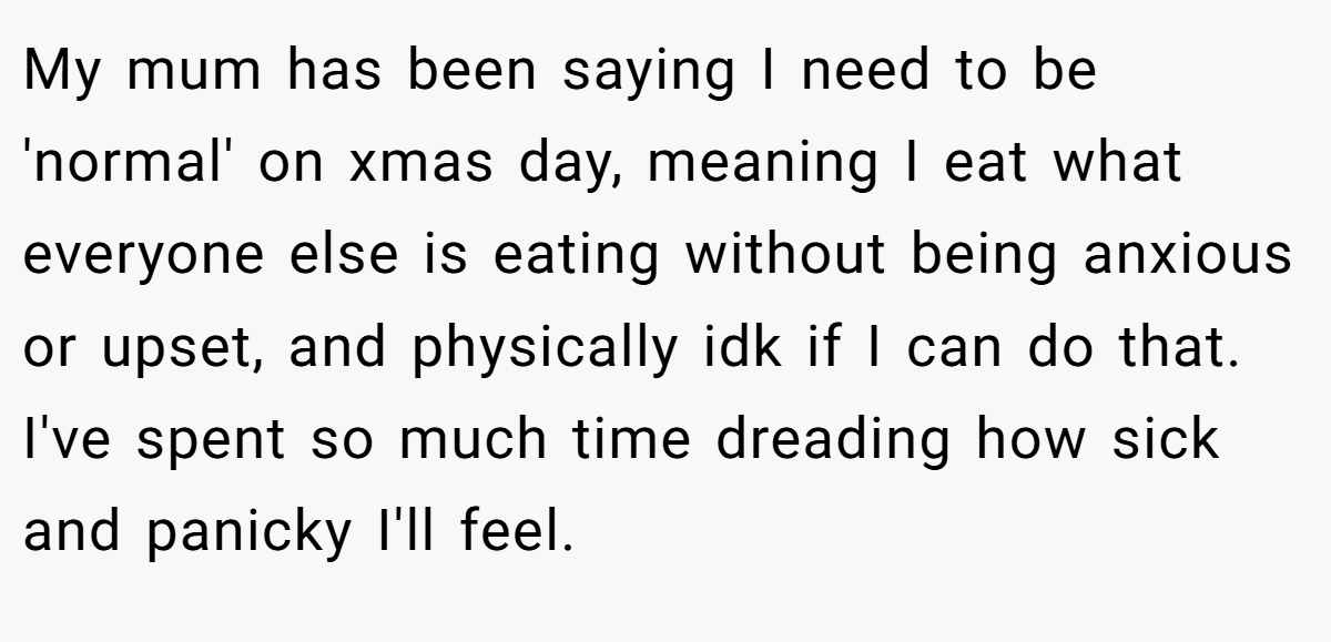 My mum has been saying I need to be 'normal' on xmas day, meaning I eat what everyone else is eating without being anxious or upset, and physically idk if I can do that. I've spent so much time dreading how sick and panicky I'll feel.