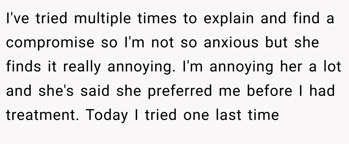 I've tried multiple times to explain and find a compromise so I'm not so anxious but she finds it really annoying. I'm annoying her a lot and she's said she preferred me before I had treatment. Today I tried one last time