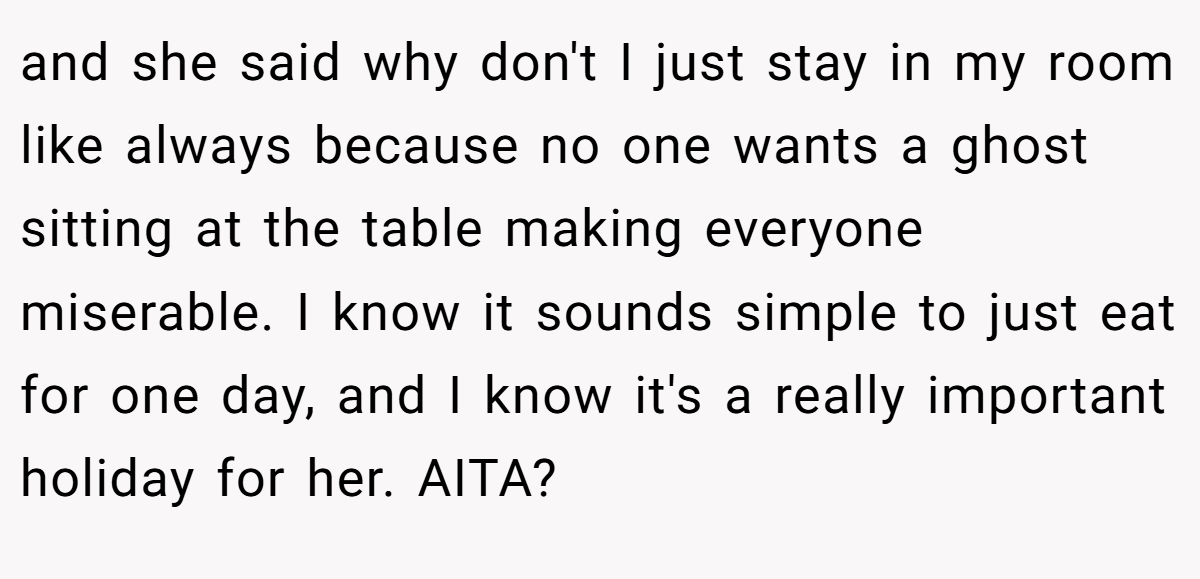 and she said why don't I just stay in my room like always because no one wants a ghost sitting at the table making everyone miserable. I know it sounds simple to just eat for one day, and I know it's a really important holiday for her. AITA?