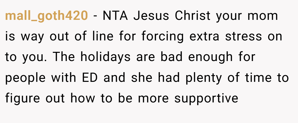 mall_goth420 − NTA Jesus Christ your mom is way out of line for forcing extra stress on to you. The holidays are bad enough for people with ED and she had plenty of time to figure out how to be more supportive