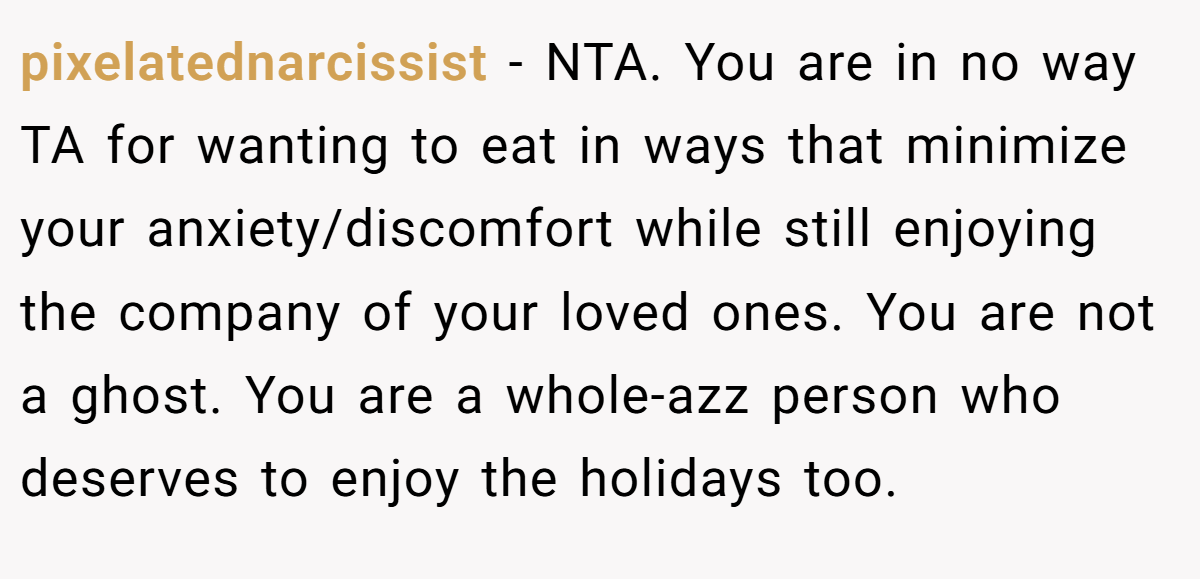 pixelatednarcissist − NTA. You are in no way TA for wanting to eat in ways that minimize your anxiety/discomfort while still enjoying the company of your loved ones. You are not a ghost. You are a whole-azz person who deserves to enjoy the holidays too.