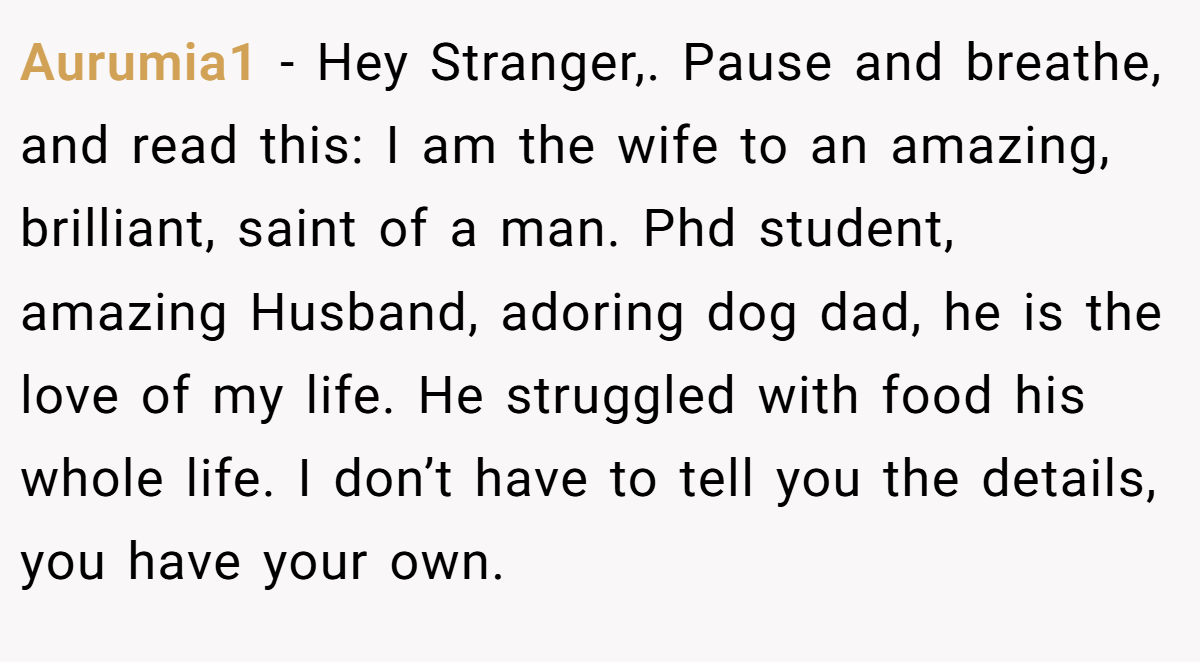 Aurumia1 − Hey Stranger,. Pause and breathe, and read this: I am the wife to an amazing, brilliant, saint of a man. Phd student, amazing Husband, adoring dog dad, he is the love of my life. He struggled with food his whole life. I don’t have to tell you the details, you have your own.