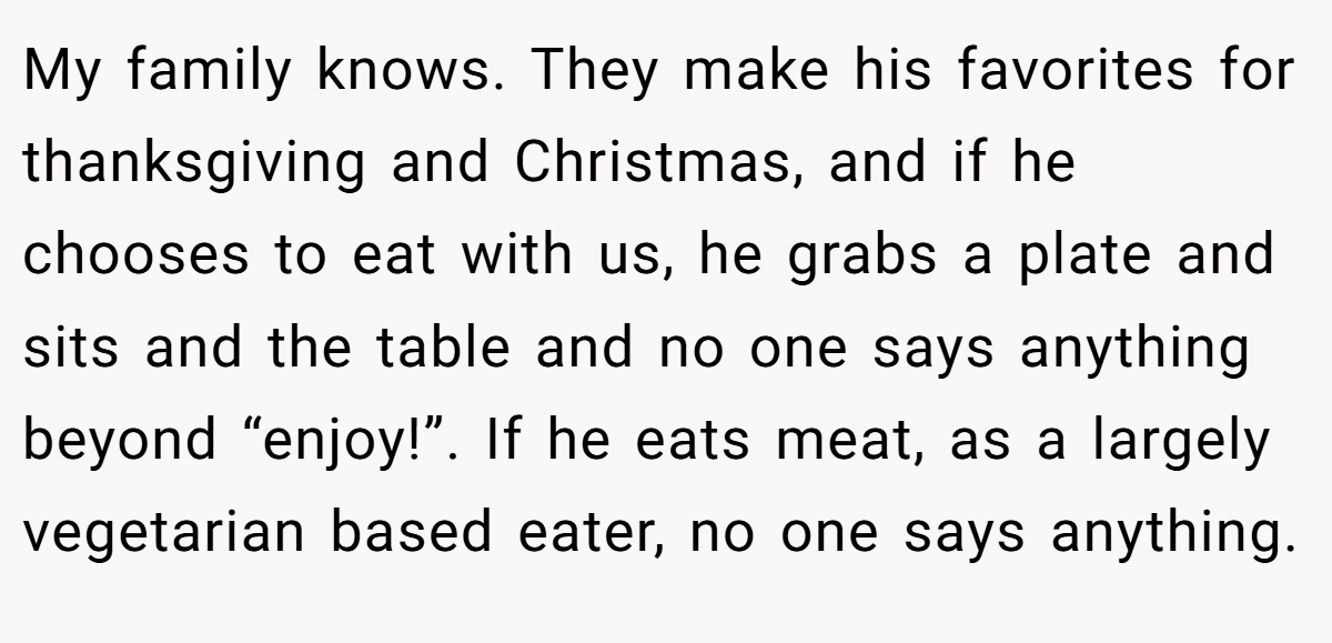 My family knows. They make his favorites for thanksgiving and Christmas, and if he chooses to eat with us, he grabs a plate and sits and the table and no one says anything beyond “enjoy!”. If he eats meat, as a largely vegetarian based eater, no one says anything.