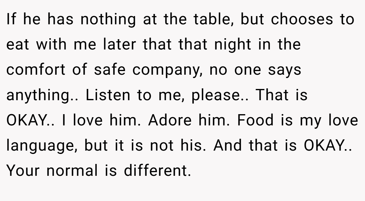 If he has nothing at the table, but chooses to eat with me later that that night in the comfort of safe company, no one says anything.. Listen to me, please.. That is OKAY.. I love him. Adore him. Food is my love language, but it is not his. And that is OKAY.. Your normal is different.