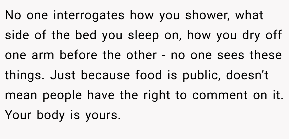 No one interrogates how you shower, what side of the bed you sleep on, how you dry off one arm before the other - no one sees these things. Just because food is public, doesn’t mean people have the right to comment on it. Your body is yours.