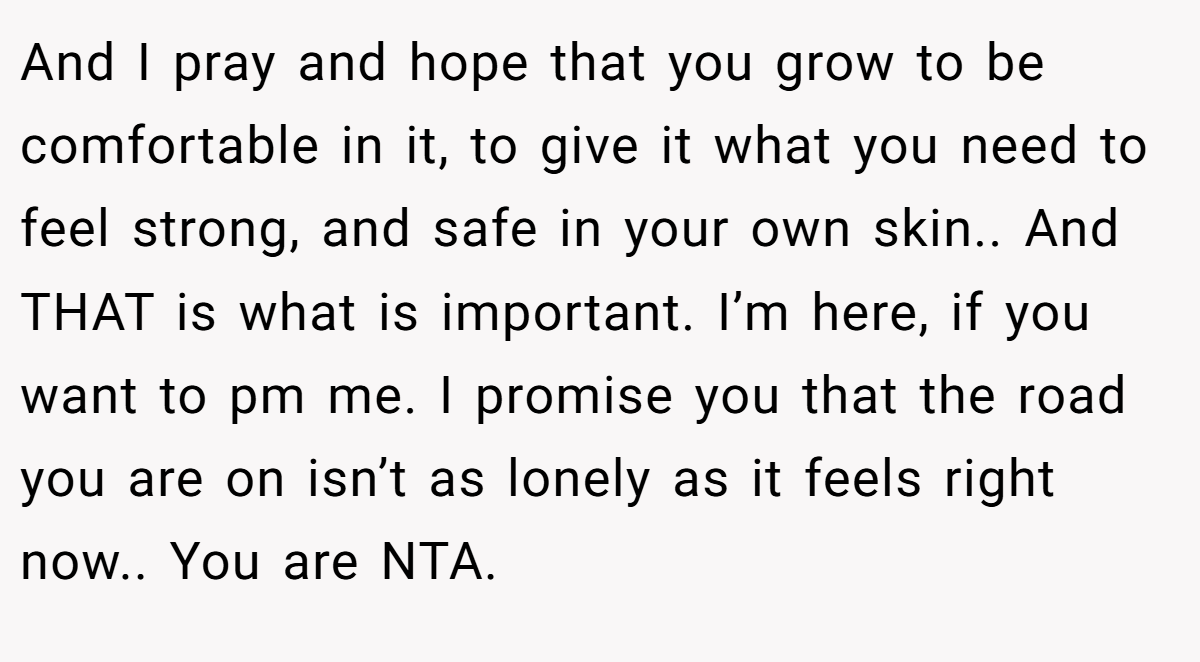 And I pray and hope that you grow to be comfortable in it, to give it what you need to feel strong, and safe in your own skin.. And THAT is what is important. I’m here, if you want to pm me. I promise you that the road you are on isn’t as lonely as it feels right now.. You are NTA.