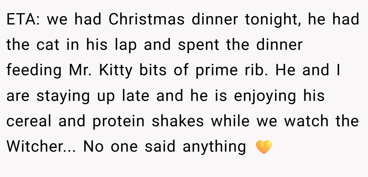 ETA: we had Christmas dinner tonight, he had the cat in his lap and spent the dinner feeding Mr. Kitty bits of prime rib. He and I are staying up late and he is enjoying his cereal and protein shakes while we watch the Witcher... No one said anything 💛