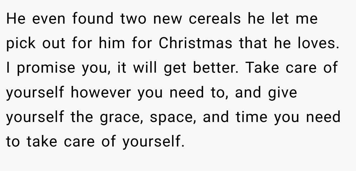 He even found two new cereals he let me pick out for him for Christmas that he loves. I promise you, it will get better. Take care of yourself however you need to, and give yourself the grace, space, and time you need to take care of yourself.