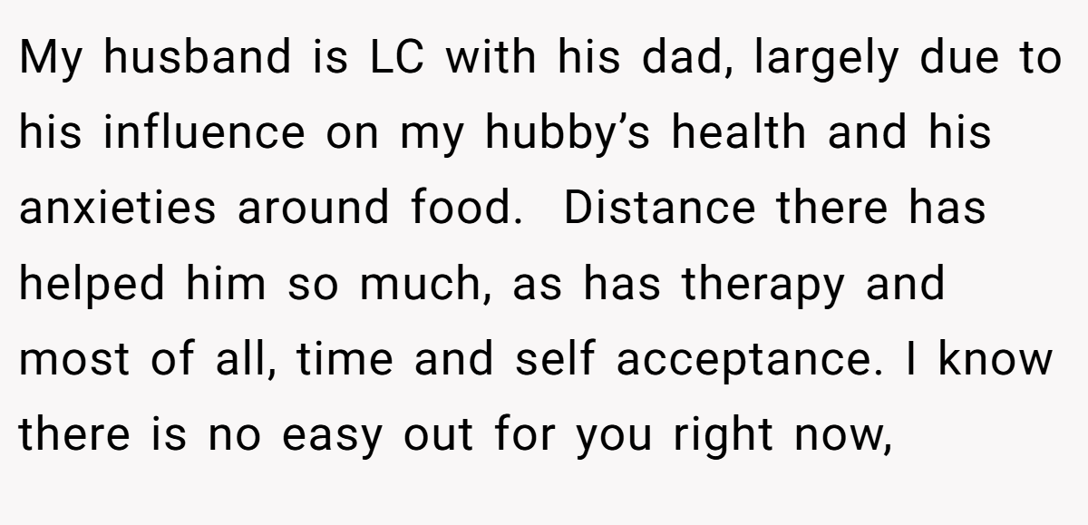 My husband is LC with his dad, largely due to his influence on my hubby’s health and his anxieties around food.  Distance there has helped him so much, as has therapy and most of all, time and self acceptance. I know there is no easy out for you right now,