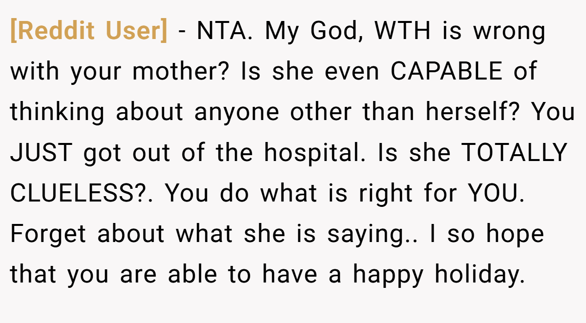[Reddit User] − NTA. My God, WTH is wrong with your mother? Is she even CAPABLE of thinking about anyone other than herself? You JUST got out of the hospital. Is she TOTALLY CLUELESS?. You do what is right for YOU. Forget about what she is saying.. I so hope that you are able to have a happy holiday.