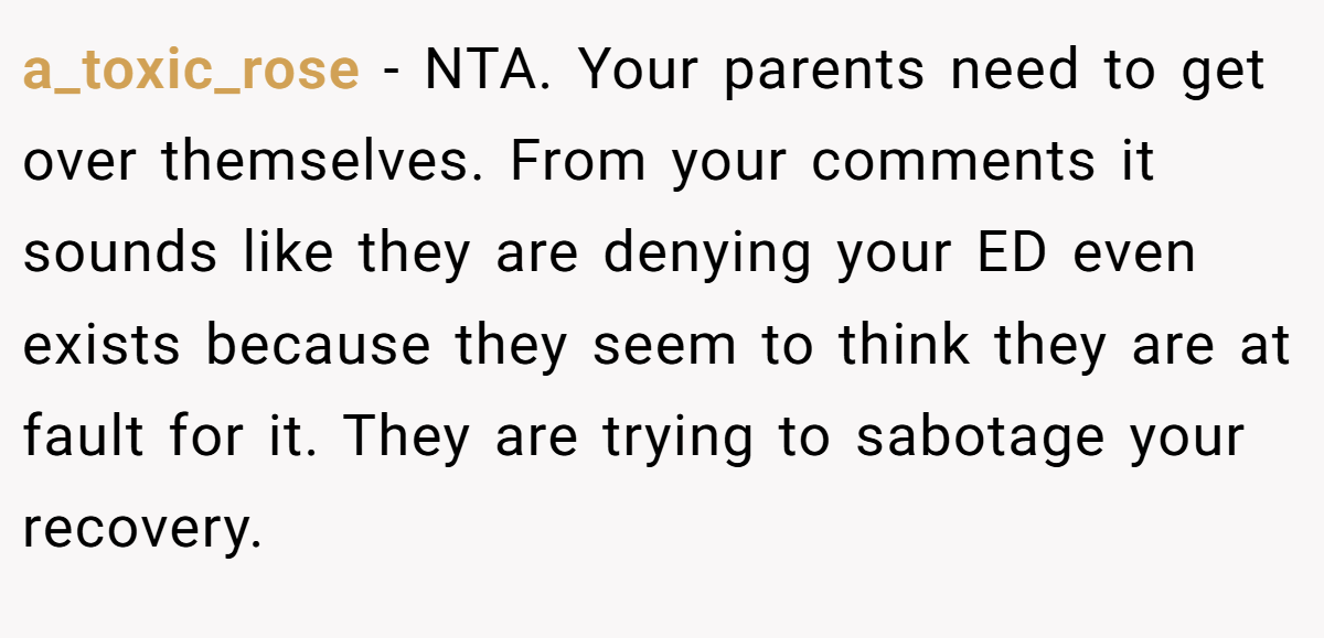 a_toxic_rose − NTA. Your parents need to get over themselves. From your comments it sounds like they are denying your ED even exists because they seem to think they are at fault for it. They are trying to sabotage your recovery.