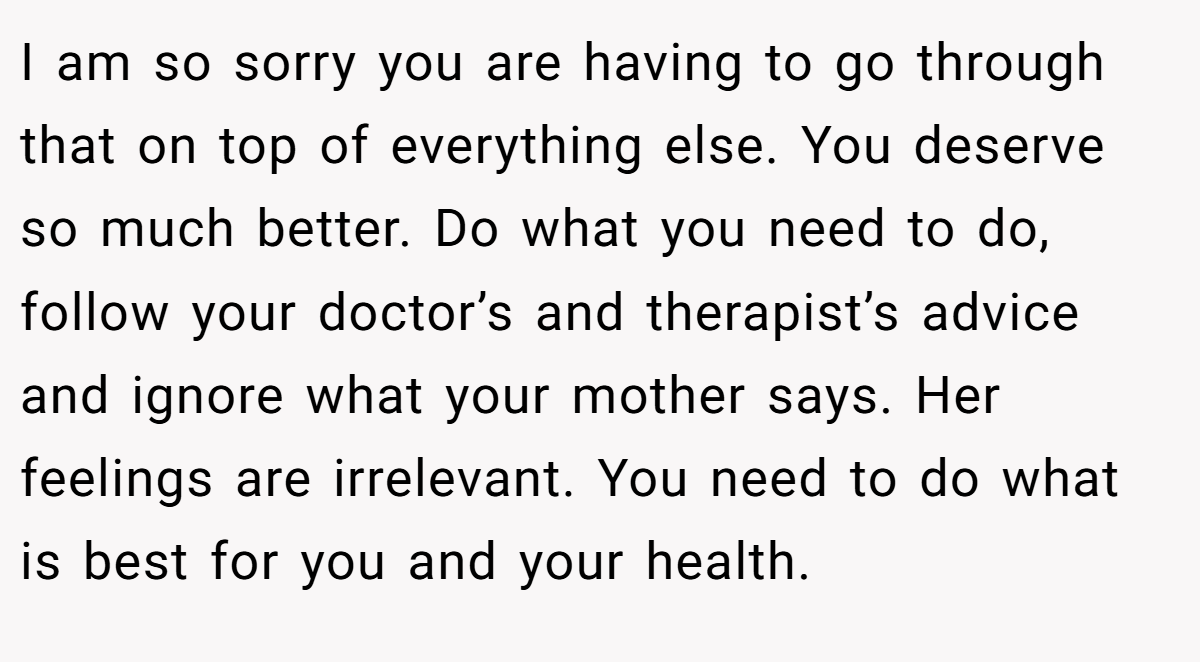 I am so sorry you are having to go through that on top of everything else. You deserve so much better. Do what you need to do, follow your doctor’s and therapist’s advice and ignore what your mother says. Her feelings are irrelevant. You need to do what is best for you and your health.