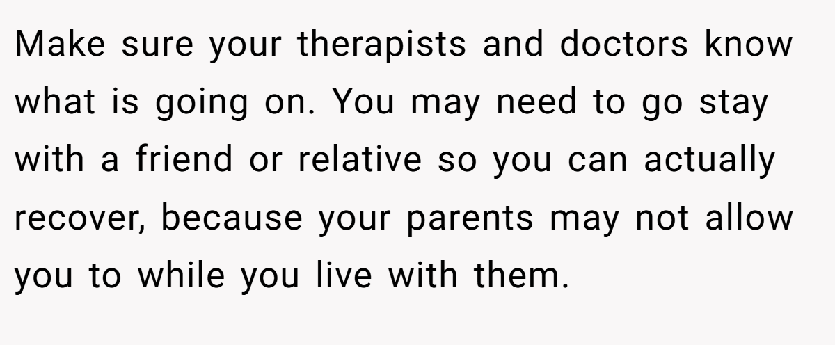 Make sure your therapists and doctors know what is going on. You may need to go stay with a friend or relative so you can actually recover, because your parents may not allow you to while you live with them.