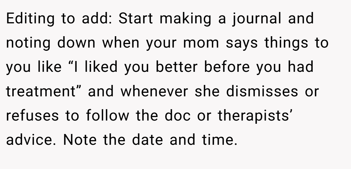 Editing to add: Start making a journal and noting down when your mom says things to you like “I liked you better before you had treatment” and whenever she dismisses or refuses to follow the doc or therapists’ advice. Note the date and time.