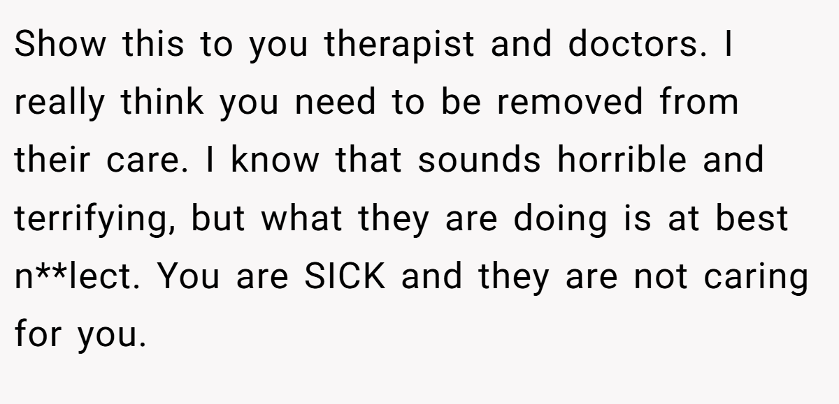 Show this to you therapist and doctors. I really think you need to be removed from their care. I know that sounds horrible and terrifying, but what they are doing is at best n**lect. You are SICK and they are not caring for you.