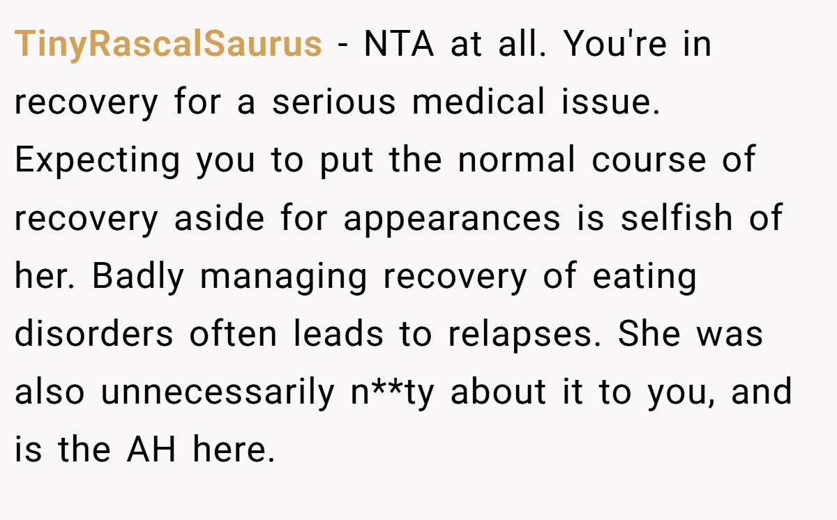 TinyRascalSaurus − NTA at all. You're in recovery for a serious medical issue. Expecting you to put the normal course of recovery aside for appearances is selfish of her. Badly managing recovery of eating disorders often leads to relapses. She was also unnecessarily n**ty about it to you, and is the AH here.