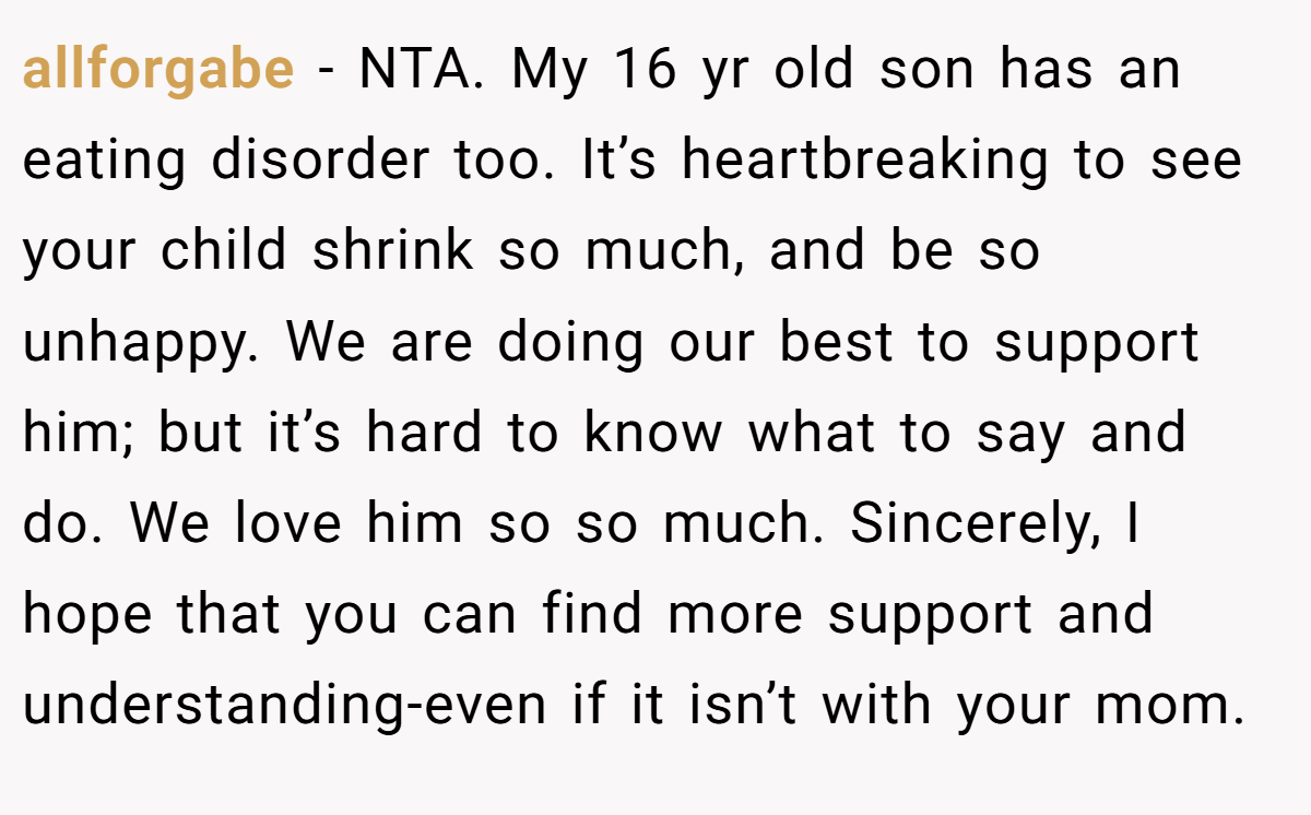 allforgabe − NTA. My 16 yr old son has an eating disorder too. It’s heartbreaking to see your child shrink so much, and be so unhappy. We are doing our best to support him; but it’s hard to know what to say and do. We love him so so much. Sincerely, I hope that you can find more support and understanding-even if it isn’t with your mom.