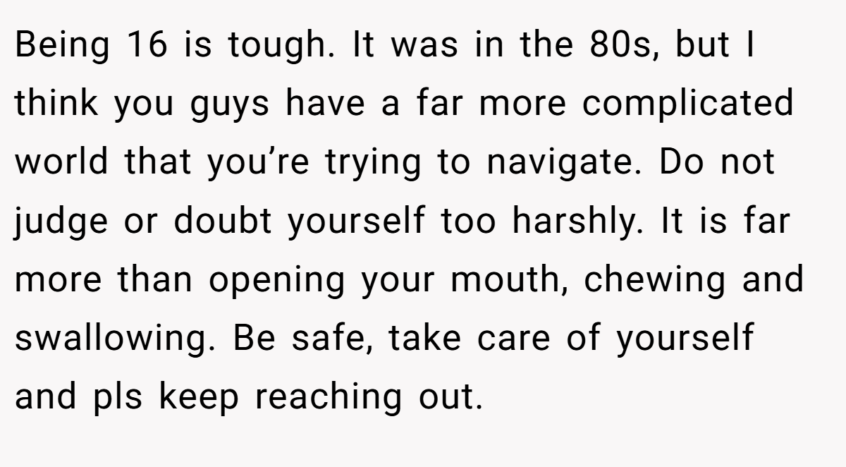 Being 16 is tough. It was in the 80s, but I think you guys have a far more complicated world that you’re trying to navigate. Do not judge or doubt yourself too harshly. It is far more than opening your mouth, chewing and swallowing. Be safe, take care of yourself and pls keep reaching out.