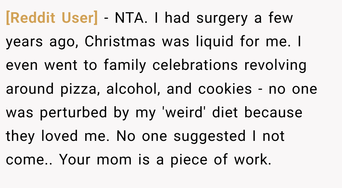 [Reddit User] − NTA. I had surgery a few years ago, Christmas was liquid for me. I even went to family celebrations revolving around pizza, alcohol, and cookies - no one was perturbed by my 'weird' diet because they loved me. No one suggested I not come.. Your mom is a piece of work.