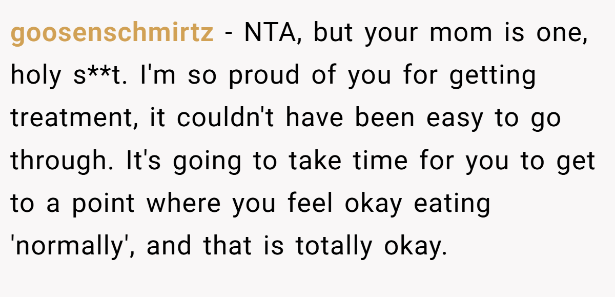 goosenschmirtz − NTA, but your mom is one, holy s**t. I'm so proud of you for getting treatment, it couldn't have been easy to go through. It's going to take time for you to get to a point where you feel okay eating 'normally', and that is totally okay.