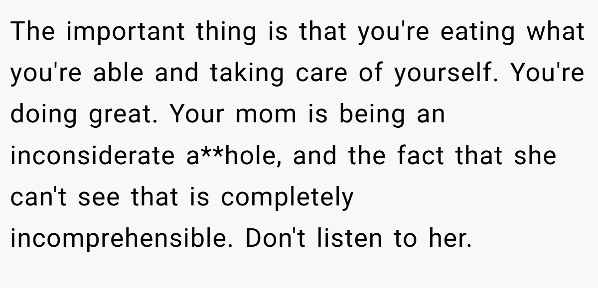 The important thing is that you're eating what you're able and taking care of yourself. You're doing great. Your mom is being an inconsiderate a**hole, and the fact that she can't see that is completely incomprehensible. Don't listen to her.