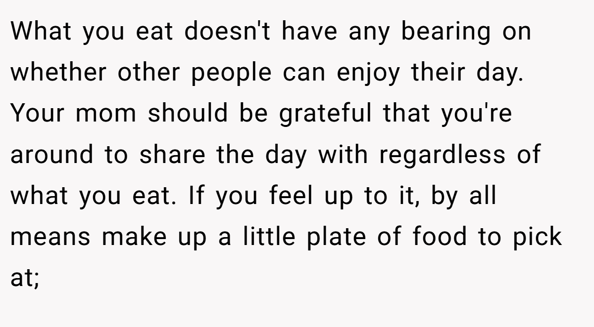 What you eat doesn't have any bearing on whether other people can enjoy their day. Your mom should be grateful that you're around to share the day with regardless of what you eat. If you feel up to it, by all means make up a little plate of food to pick at;