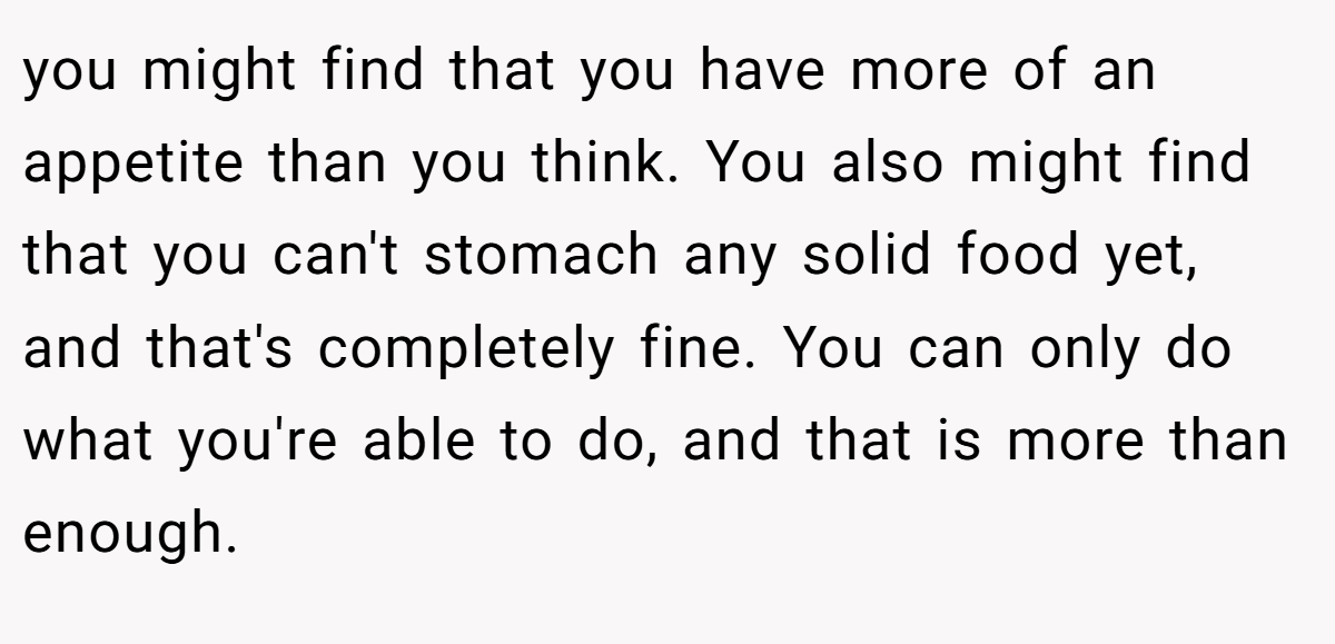 you might find that you have more of an appetite than you think. You also might find that you can't stomach any solid food yet, and that's completely fine. You can only do what you're able to do, and that is more than enough.
