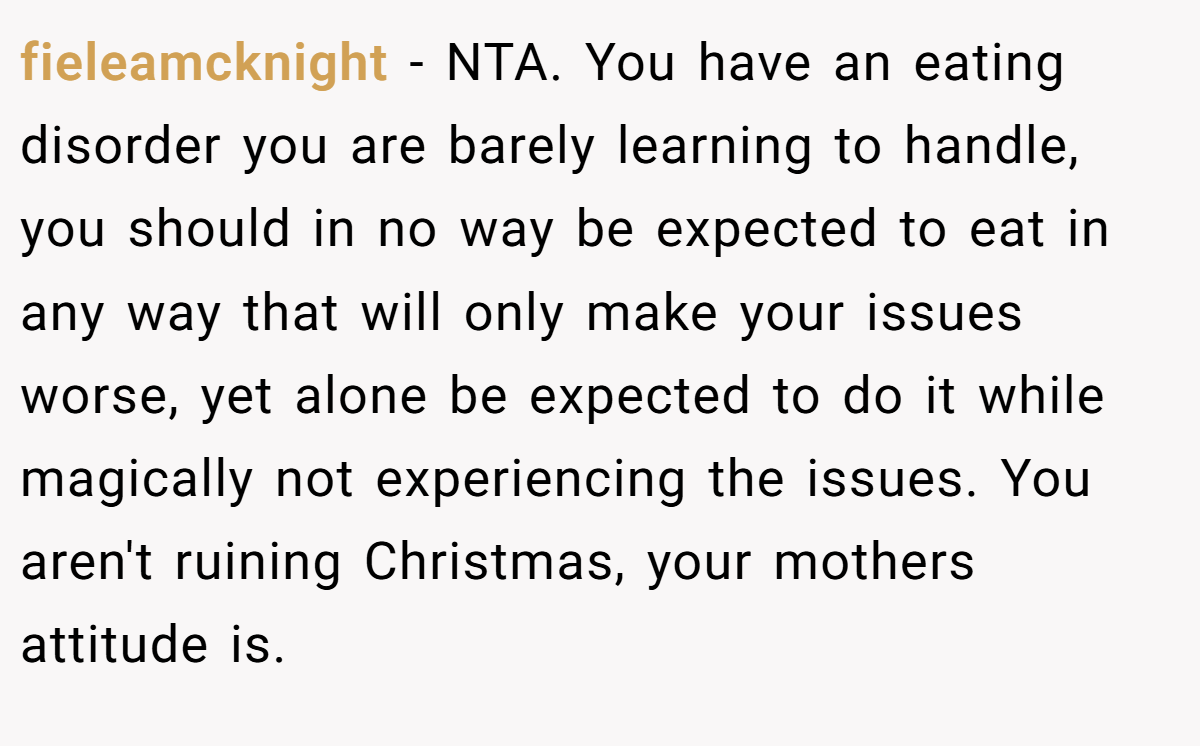 fieleamcknight − NTA. You have an eating disorder you are barely learning to handle, you should in no way be expected to eat in any way that will only make your issues worse, yet alone be expected to do it while magically not experiencing the issues. You aren't ruining Christmas, your mothers attitude is.