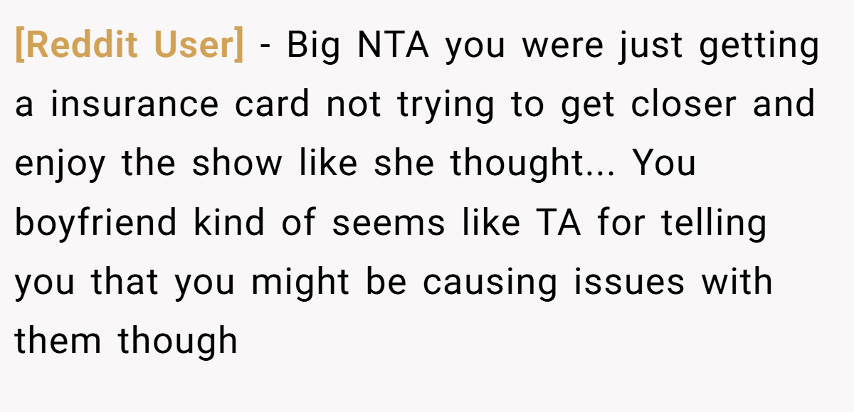 [Reddit User] − Big NTA you were just getting a insurance card not trying to get closer and enjoy the show like she thought... You boyfriend kind of seems like TA for telling you that you might be causing issues with them though