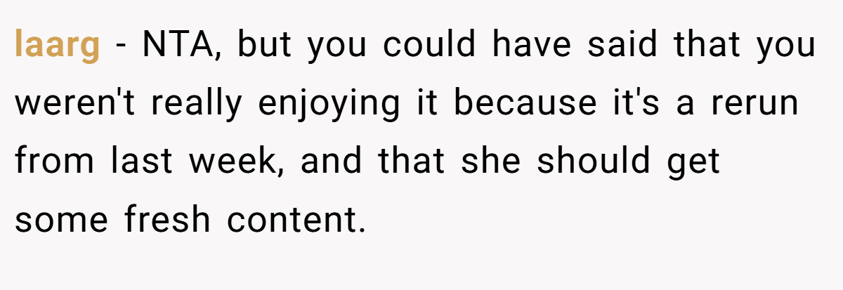 laarg − NTA, but you could have said that you weren't really enjoying it because it's a rerun from last week, and that she should get some fresh content.