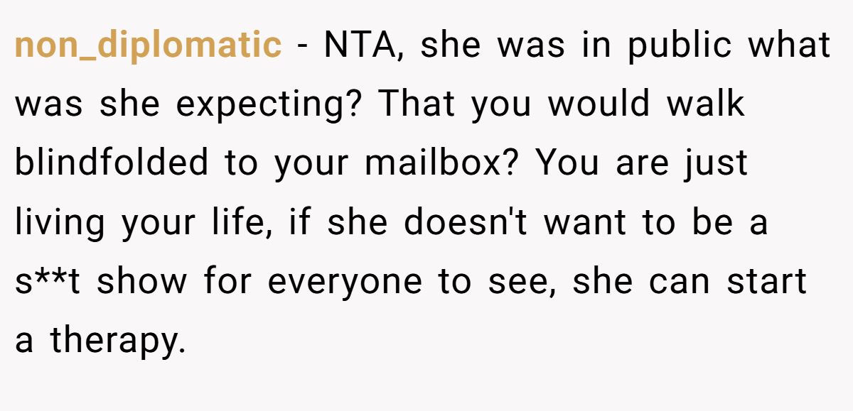 non_diplomatic − NTA, she was in public what was she expecting? That you would walk blindfolded to your mailbox? You are just living your life, if she doesn't want to be a s**t show for everyone to see, she can start a therapy.