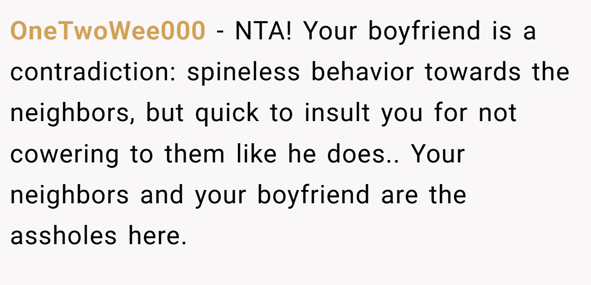 OneTwoWee000 − NTA! Your boyfriend is a contradiction: spineless behavior towards the neighbors, but quick to insult you for not cowering to them like he does.. Your neighbors and your boyfriend are the assholes here.