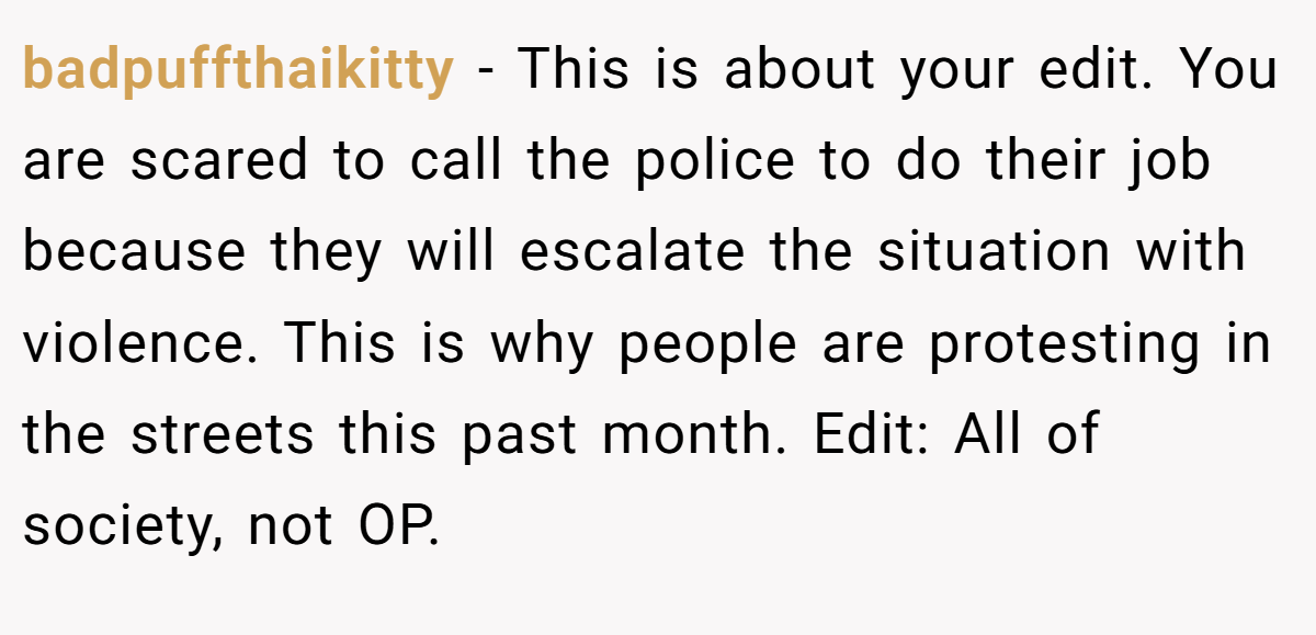 badpuffthaikitty − This is about your edit. You are scared to call the police to do their job because they will escalate the situation with violence. This is why people are protesting in the streets this past month. Edit: All of society, not OP.