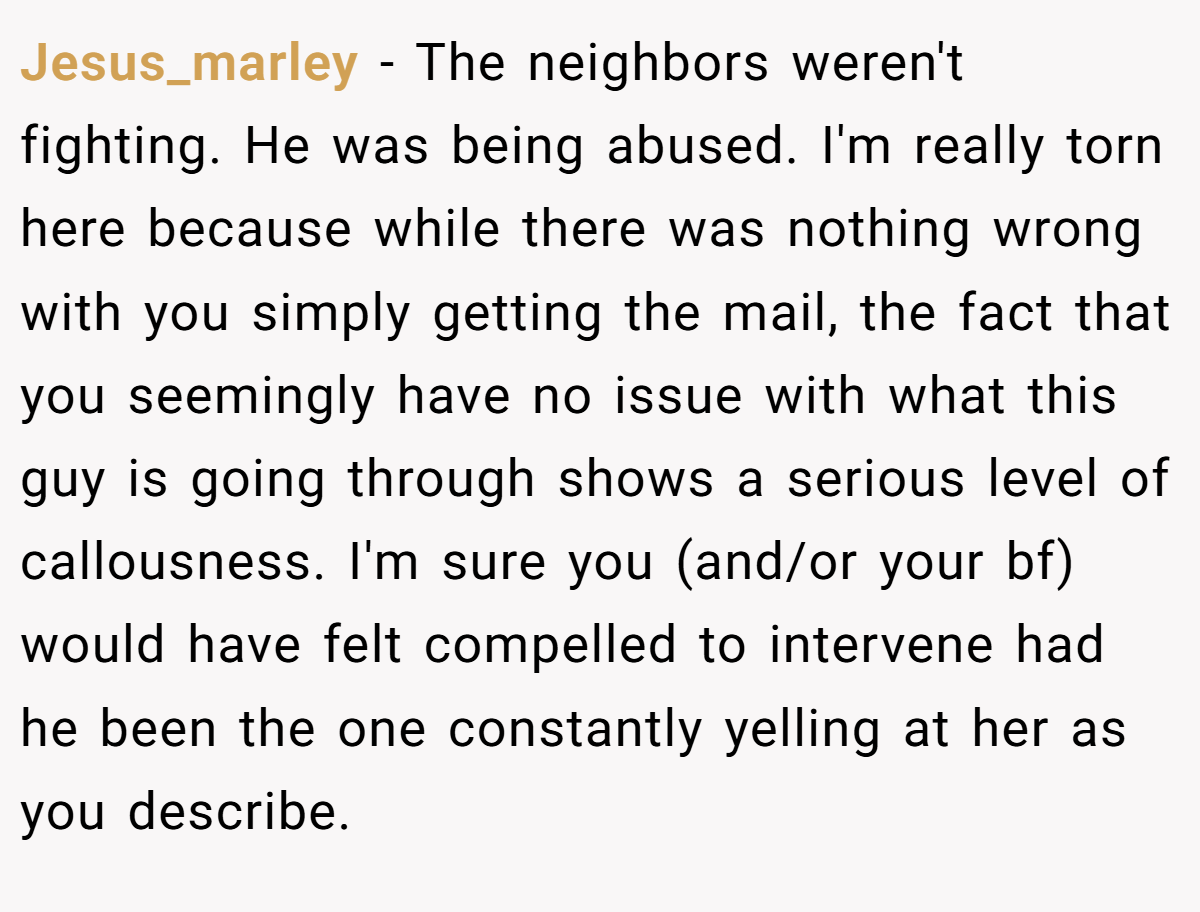 Jesus_marley − The neighbors weren't fighting. He was being abused. I'm really torn here because while there was nothing wrong with you simply getting the mail, the fact that you seemingly have no issue with what this guy is going through shows a serious level of callousness. I'm sure you (and/or your bf) would have felt compelled to intervene had he been the one constantly yelling at her as you describe.