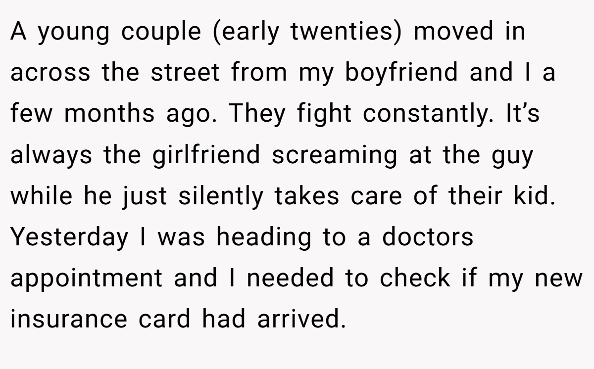 A young couple (early twenties) moved in across the street from my boyfriend and I a few months ago. They fight constantly. It’s always the girlfriend screaming at the guy while he just silently takes care of their kid. Yesterday I was heading to a doctors appointment and I needed to check if my new insurance card had arrived.
