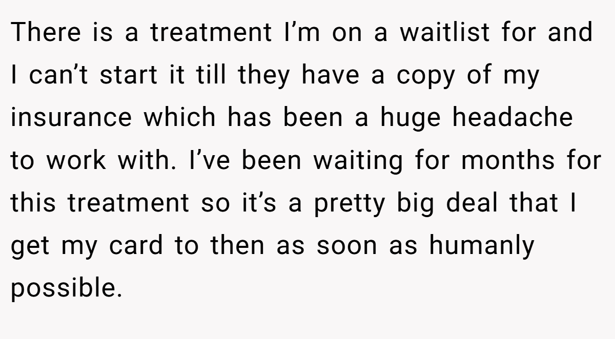 There is a treatment I’m on a waitlist for and I can’t start it till they have a copy of my insurance which has been a huge headache to work with. I’ve been waiting for months for this treatment so it’s a pretty big deal that I get my card to then as soon as humanly possible.